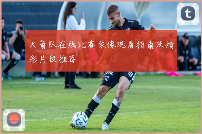 火箭队在线比赛录像观看指南及精彩片段推荐