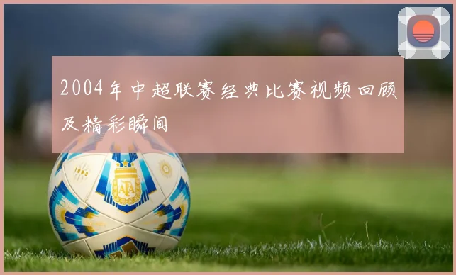 2004年中超联赛经典比赛视频回顾及精彩瞬间