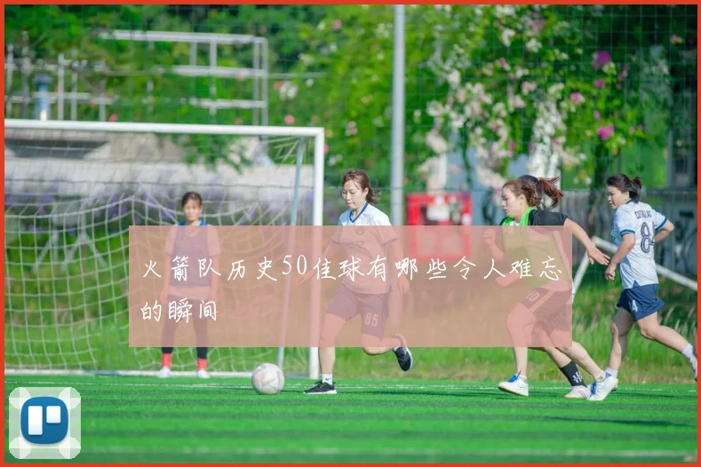火箭队历史50佳球有哪些令人难忘的瞬间
