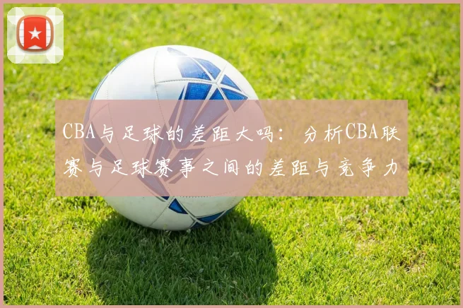 CBA与足球的差距大吗:分析CBA联赛与足球赛事之间的差距与竞争力
