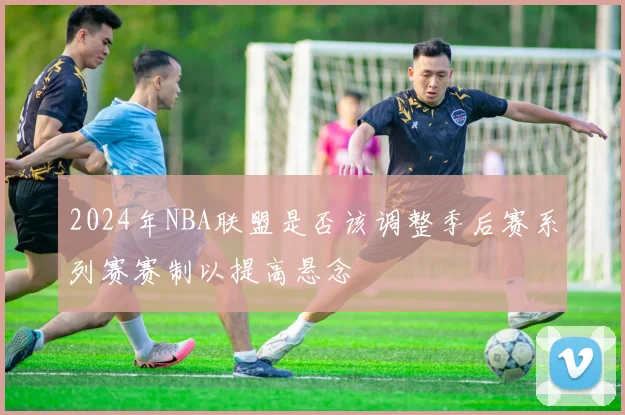 2024年NBA联盟是否该调整季后赛系列赛赛制以提高悬念